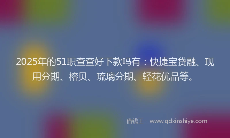 2025年的51职查查好下款吗有：快捷宝贷融、现用分期、榕贝、琉璃分期、轻花优品等。