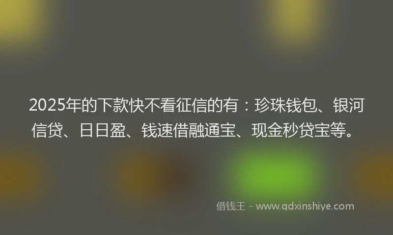 2025年的下款快不看征信的有：珍珠钱包、银河信贷、日日盈、钱速借融通宝、现金秒贷宝等。