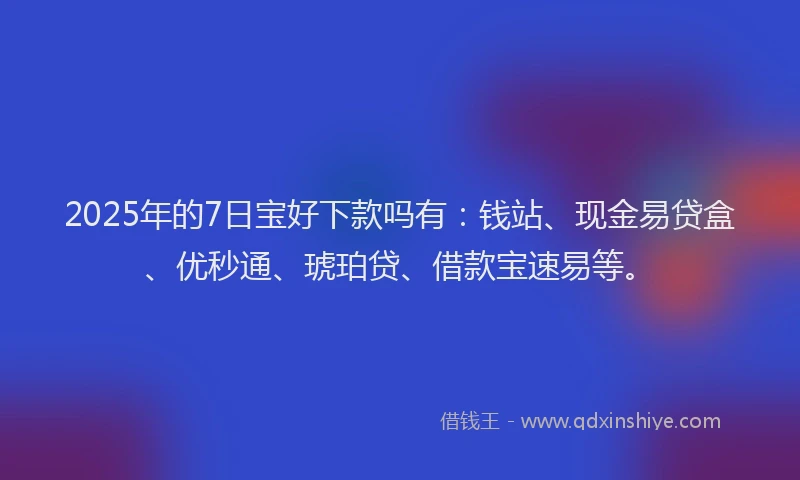 2025年的7日宝好下款吗有：钱站、现金易贷盒、优秒通、琥珀贷、借款宝速易等。