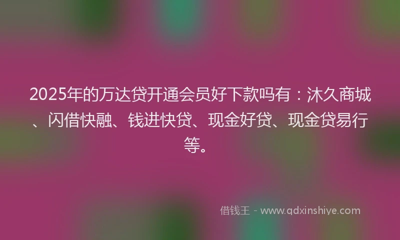2025年的万达贷开通会员好下款吗有：沐久商城、闪借快融、钱进快贷、现金好贷、现金贷易行等。