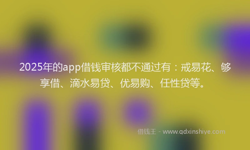 2025年的app借钱审核都不通过有：戒易花、够享借、滴水易贷、优易购、任性贷等。