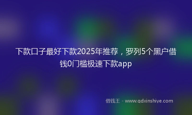 下款口子最好下款2025年推荐，罗列5个黑户借钱0门槛极速下款app