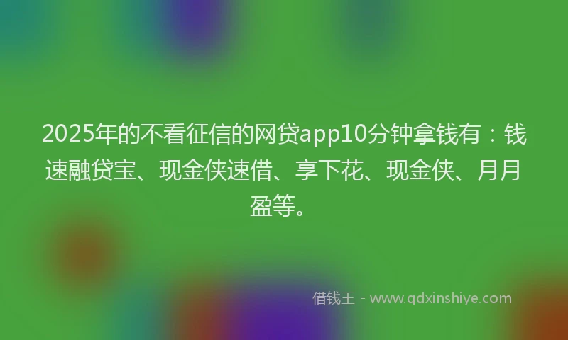 2025年的不看征信的网贷app10分钟拿钱有：钱速融贷宝、现金侠速借、享下花、现金侠、月月盈等。