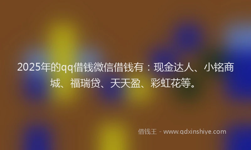 2025年的qq借钱微信借钱有：现金达人、小铭商城、福瑞贷、天天盈、彩虹花等。