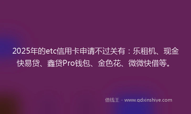 2025年的etc信用卡申请不过关有：乐租机、现金快易贷、鑫贷Pro钱包、金色花、微微快借等。