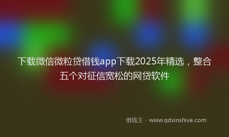 下载微信微粒贷借钱app下载2025年精选，整合五个对征信宽松的网贷软件
