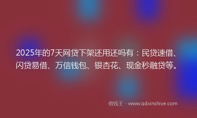 2025年的7天网贷下架还用还吗有：民贷速借、闪贷易借、万信钱包、银杏花、现金秒融贷等。