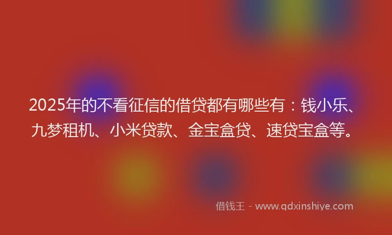 2025年的不看征信的借贷都有哪些有：钱小乐、九梦租机、小米贷款、金宝盒贷、速贷宝盒等。