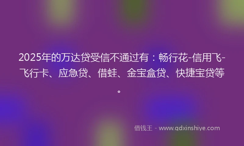 2025年的万达贷受信不通过有：畅行花-信用飞-飞行卡、应急贷、借蛙、金宝盒贷、快捷宝贷等。