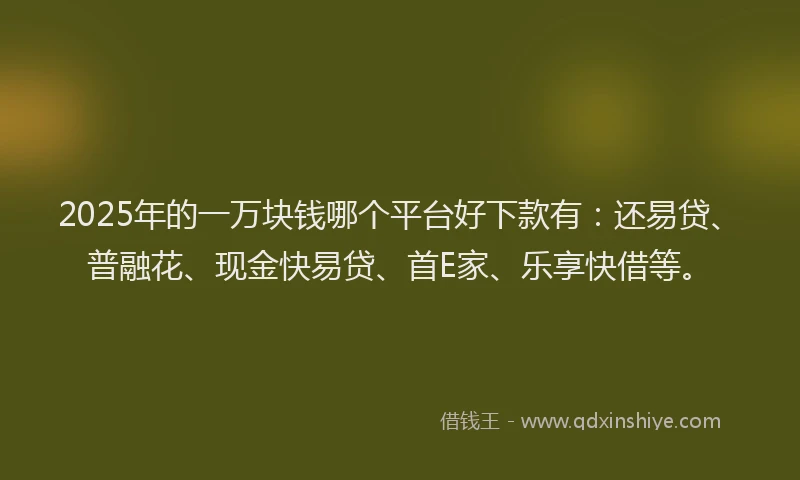 2025年的一万块钱哪个平台好下款有：还易贷、普融花、现金快易贷、首E家、乐享快借等。