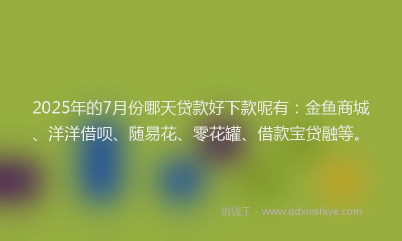 2025年的7月份哪天贷款好下款呢有：金鱼商城、洋洋借呗、随易花、零花罐、借款宝贷融等。