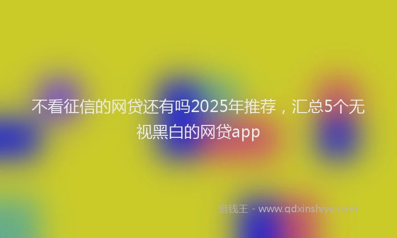 不看征信的网贷还有吗2025年推荐，汇总5个无视黑白的网贷app