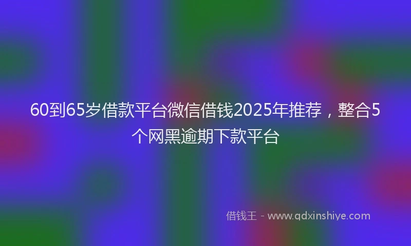 60到65岁借款平台微信借钱2025年推荐，整合5个网黑逾期下款平台