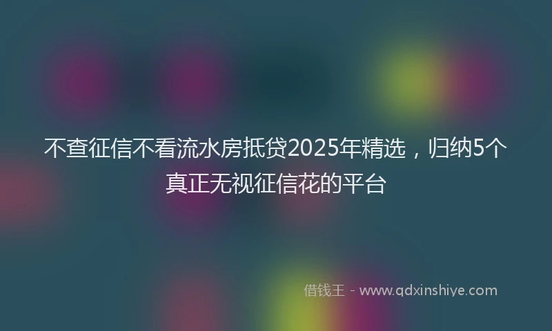 不查征信不看流水房抵贷2025年精选，归纳5个真正无视征信花的平台
