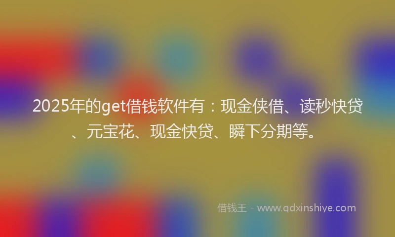 2025年的get借钱软件有：现金侠借、读秒快贷、元宝花、现金快贷、瞬下分期等。