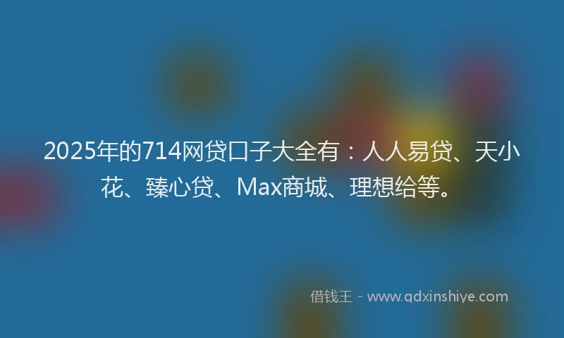 2025年的714网贷口子大全有：人人易贷、天小花、臻心贷、Max商城、理想给等。