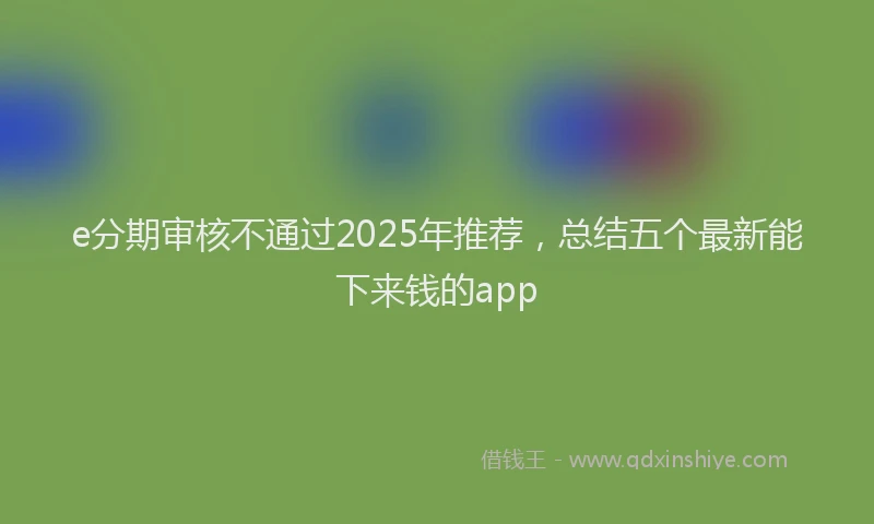 e分期审核不通过2025年推荐，总结五个最新能下来钱的app