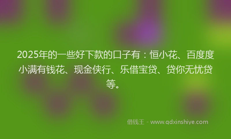2025年的一些好下款的口子有：恒小花、百度度小满有钱花、现金侠行、乐借宝贷、贷你无忧贷等。