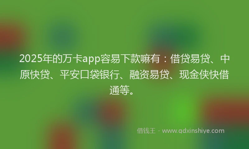 2025年的万卡app容易下款嘛有：借贷易贷、中原快贷、平安口袋银行、融资易贷、现金侠快借通等。