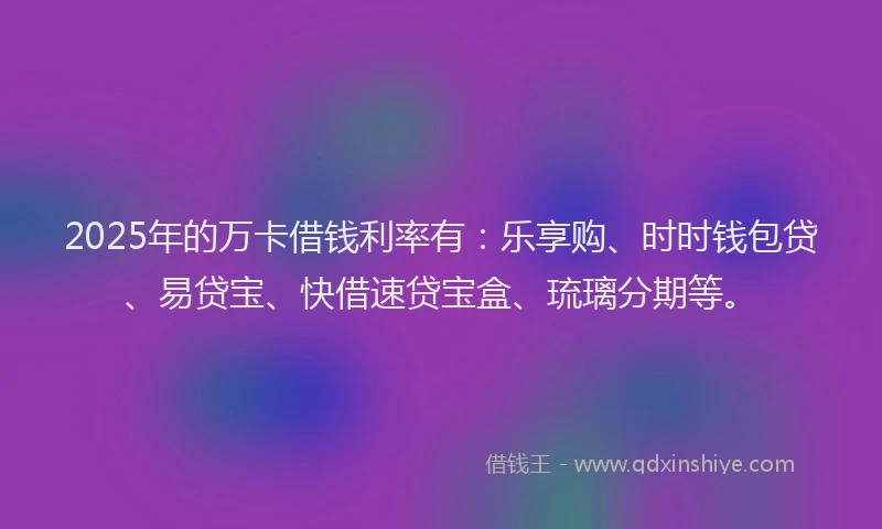 2025年的万卡借钱利率有：乐享购、时时钱包贷、易贷宝、快借速贷宝盒、琉璃分期等。