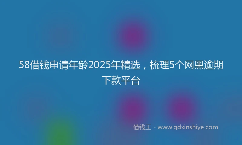 58借钱申请年龄2025年精选，梳理5个网黑逾期下款平台