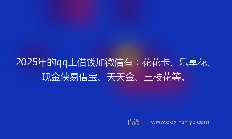 2025年的qq上借钱加微信有：花花卡、乐享花、现金侠易借宝、天天金、三枝花等。