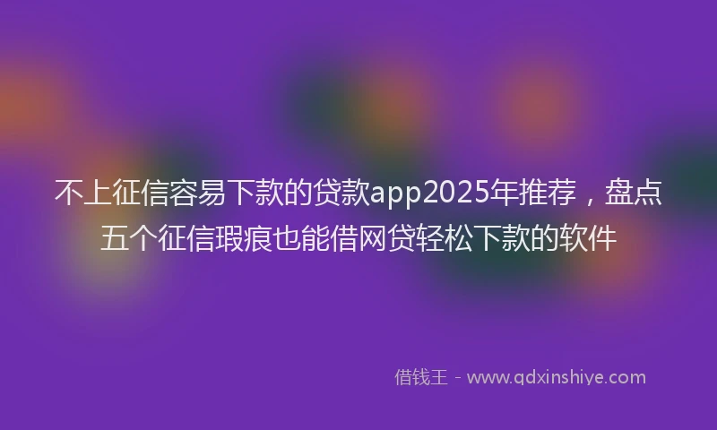 不上征信容易下款的贷款app2025年推荐，盘点五个征信瑕疵也能借网贷轻松下款的软件