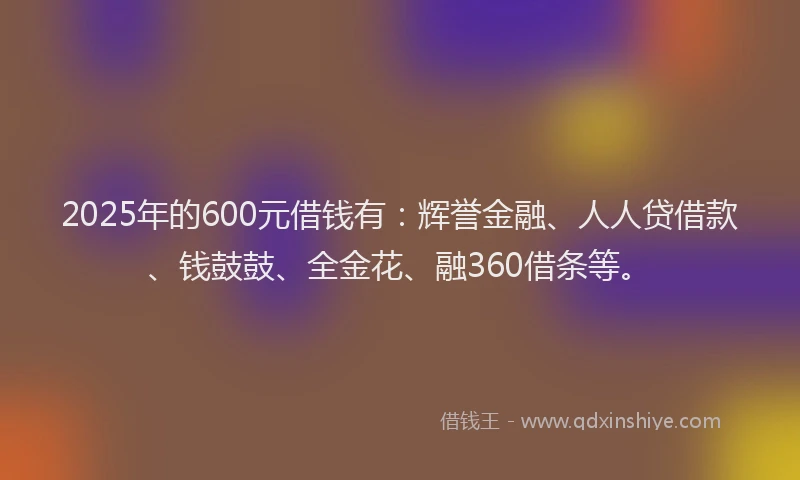 2025年的600元借钱有：辉誉金融、人人贷借款、钱鼓鼓、全金花、融360借条等。
