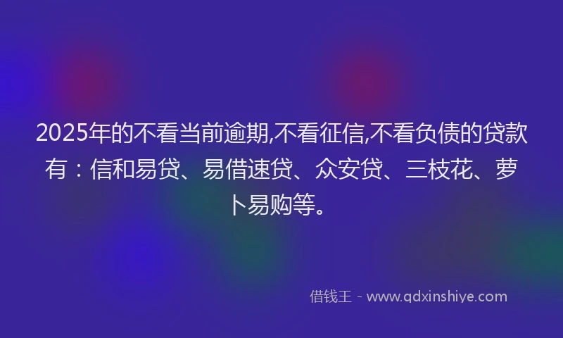 2025年的不看当前逾期,不看征信,不看负债的贷款有：信和易贷、易借速贷、众安贷、三枝花、萝卜易购等。