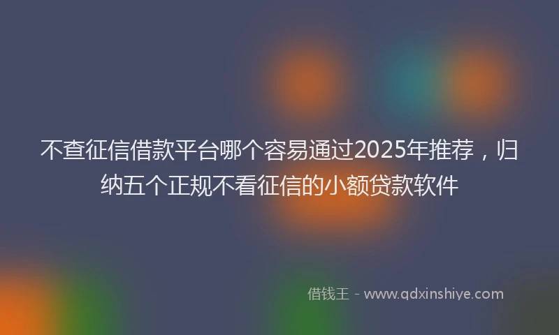 不查征信借款平台哪个容易通过2025年推荐，归纳五个正规不看征信的小额贷款软件