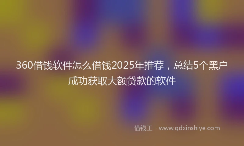 360借钱软件怎么借钱2025年推荐，总结5个黑户成功获取大额贷款的软件
