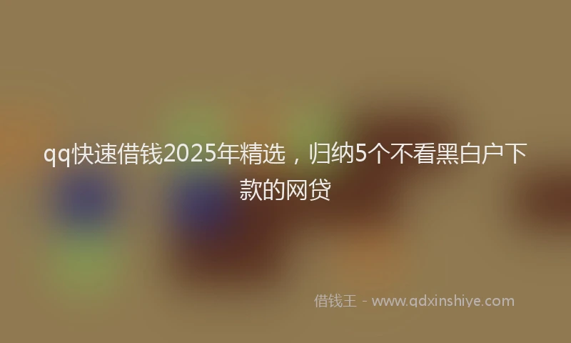 qq快速借钱2025年精选，归纳5个不看黑白户下款的网贷