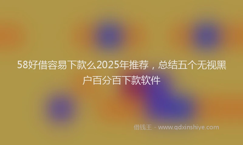 58好借容易下款么2025年推荐，总结五个无视黑户百分百下款软件