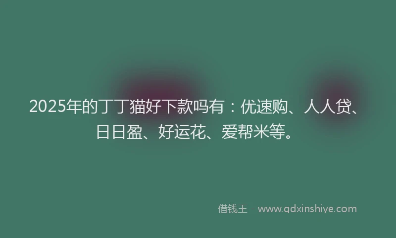 2025年的丁丁猫好下款吗有：优速购、人人贷、日日盈、好运花、爱帮米等。