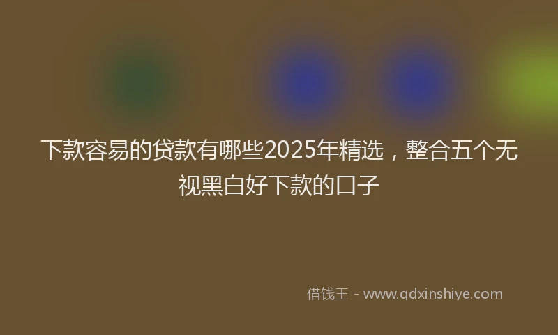 下款容易的贷款有哪些2025年精选，整合五个无视黑白好下款的口子