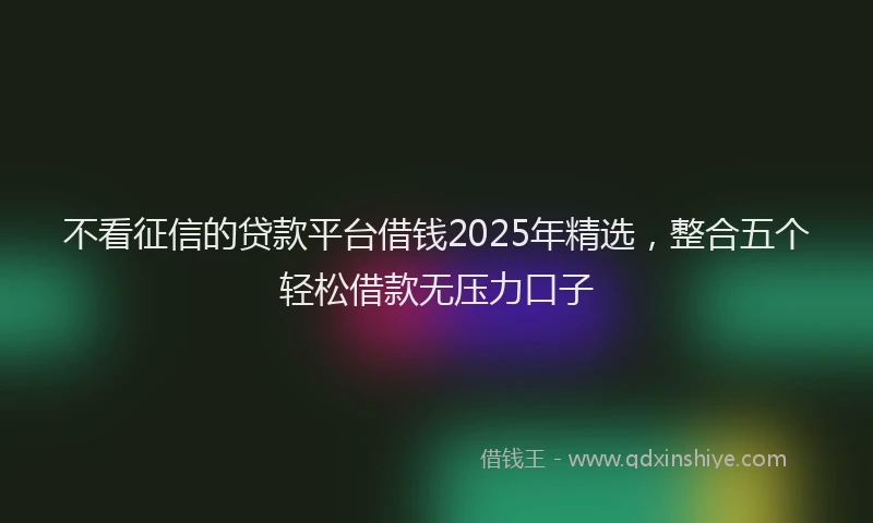 不看征信的贷款平台借钱2025年精选，整合五个轻松借款无压力口子