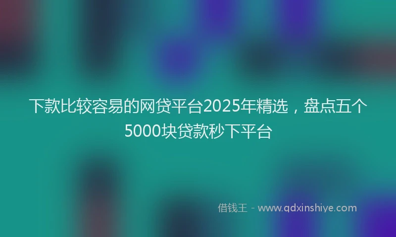 下款比较容易的网贷平台2025年精选，盘点五个5000块贷款秒下平台