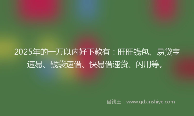 2025年的一万以内好下款有：旺旺钱包、易贷宝速易、钱袋速借、快易借速贷、闪用等。