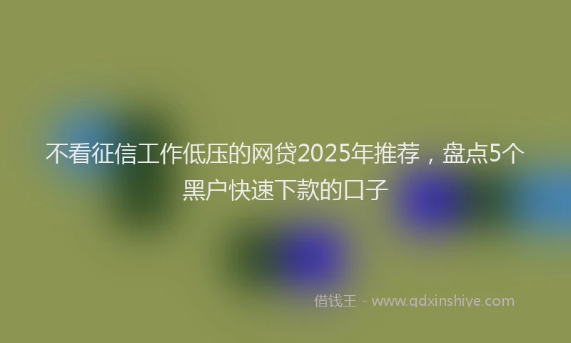 不看征信工作低压的网贷2025年推荐，盘点5个黑户快速下款的口子