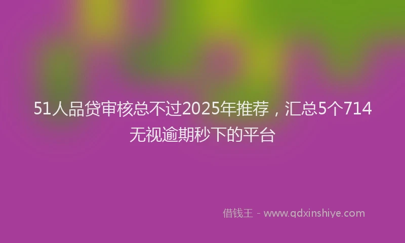 51人品贷审核总不过2025年推荐，汇总5个714无视逾期秒下的平台