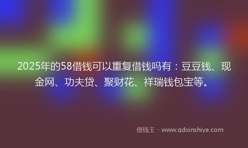 2025年的58借钱可以重复借钱吗有：豆豆钱、现金网、功夫贷、聚财花、祥瑞钱包宝等。