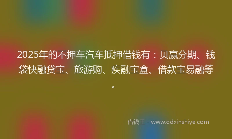 2025年的不押车汽车抵押借钱有：贝赢分期、钱袋快融贷宝、旅游购、疾融宝盒、借款宝易融等。