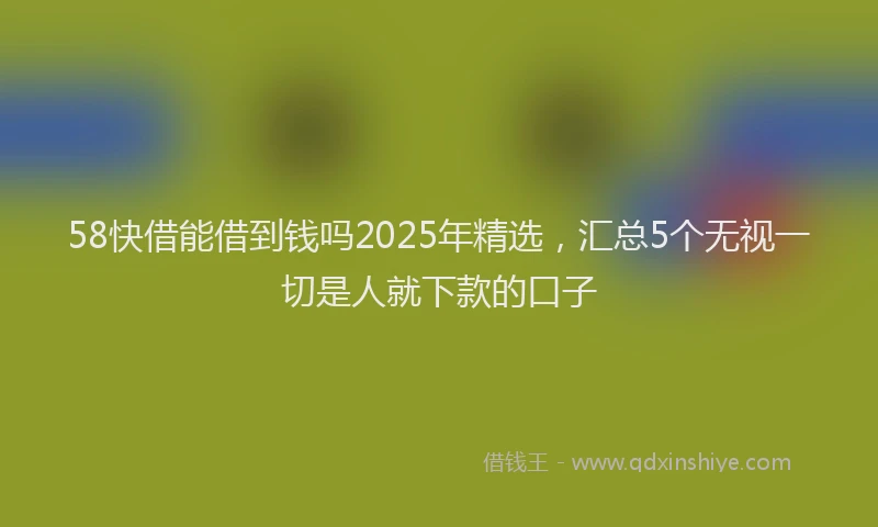 58快借能借到钱吗2025年精选，汇总5个无视一切是人就下款的口子