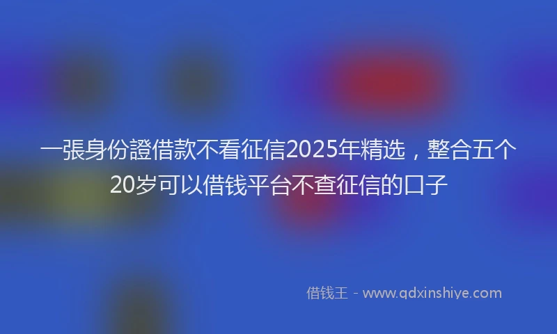 一張身份證借款不看征信2025年精选，整合五个20岁可以借钱平台不查征信的口子