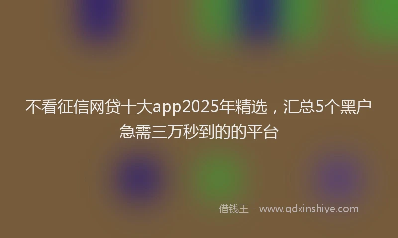 不看征信网贷十大app2025年精选，汇总5个黑户急需三万秒到的的平台