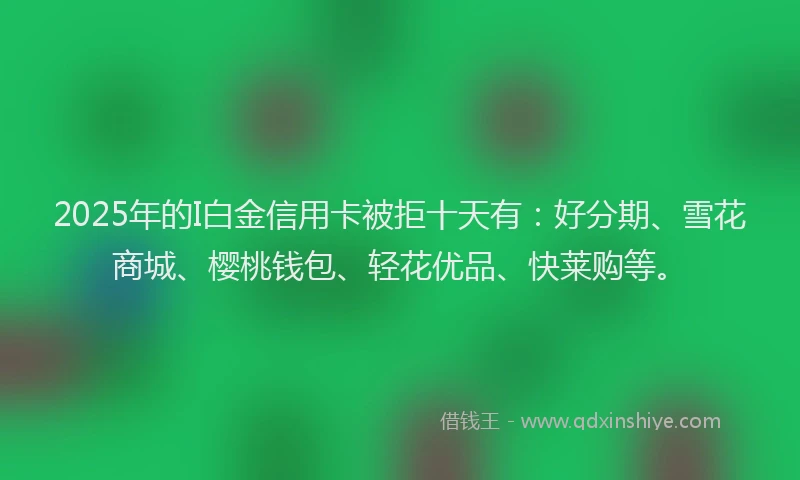 2025年的I白金信用卡被拒十天有：好分期、雪花商城、樱桃钱包、轻花优品、快莱购等。