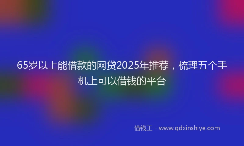65岁以上能借款的网贷2025年推荐，梳理五个手机上可以借钱的平台