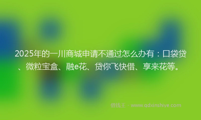 2025年的一川商城申请不通过怎么办有：口袋贷、微粒宝盒、融e花、贷你飞快借、享来花等。