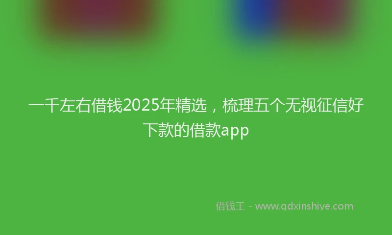 一千左右借钱2025年精选，梳理五个无视征信好下款的借款app