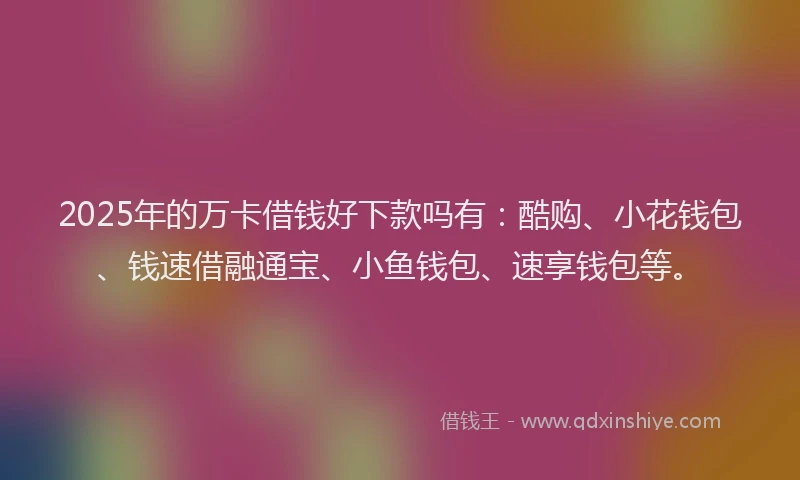 2025年的万卡借钱好下款吗有：酷购、小花钱包、钱速借融通宝、小鱼钱包、速享钱包等。